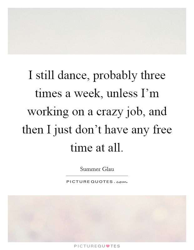 I still dance, probably three times a week, unless I'm working on a crazy job, and then I just don't have any free time at all. Picture Quote #1