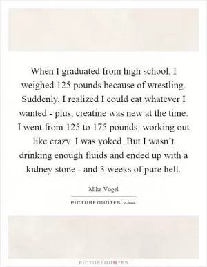 When I graduated from high school, I weighed 125 pounds because of wrestling. Suddenly, I realized I could eat whatever I wanted - plus, creatine was new at the time. I went from 125 to 175 pounds, working out like crazy. I was yoked. But I wasn’t drinking enough fluids and ended up with a kidney stone - and 3 weeks of pure hell Picture Quote #1