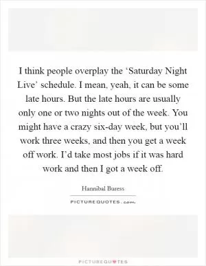 I think people overplay the ‘Saturday Night Live’ schedule. I mean, yeah, it can be some late hours. But the late hours are usually only one or two nights out of the week. You might have a crazy six-day week, but you’ll work three weeks, and then you get a week off work. I’d take most jobs if it was hard work and then I got a week off Picture Quote #1