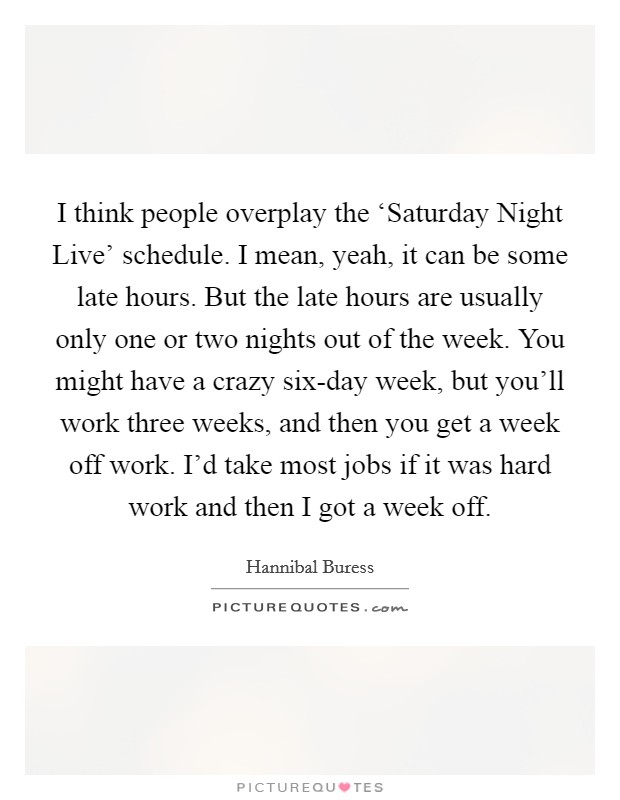 I think people overplay the ‘Saturday Night Live' schedule. I mean, yeah, it can be some late hours. But the late hours are usually only one or two nights out of the week. You might have a crazy six-day week, but you'll work three weeks, and then you get a week off work. I'd take most jobs if it was hard work and then I got a week off. Picture Quote #1