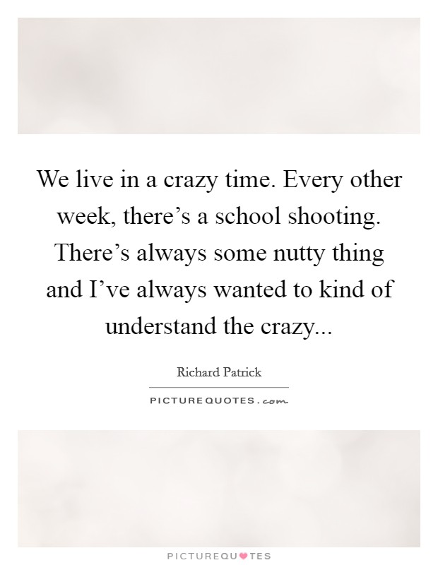 We live in a crazy time. Every other week, there's a school shooting. There's always some nutty thing and I've always wanted to kind of understand the crazy... Picture Quote #1