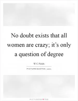 No doubt exists that all women are crazy; it’s only a question of degree Picture Quote #1