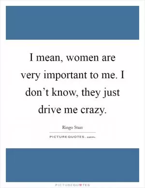I mean, women are very important to me. I don’t know, they just drive me crazy Picture Quote #1