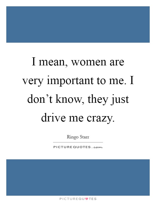 I mean, women are very important to me. I don't know, they just drive me crazy. Picture Quote #1