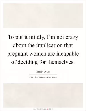 To put it mildly, I’m not crazy about the implication that pregnant women are incapable of deciding for themselves Picture Quote #1