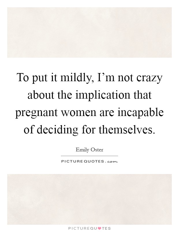 To put it mildly, I'm not crazy about the implication that pregnant women are incapable of deciding for themselves. Picture Quote #1