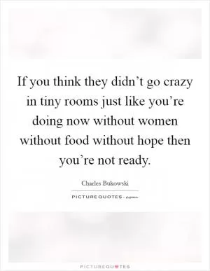 If you think they didn’t go crazy in tiny rooms just like you’re doing now without women without food without hope then you’re not ready Picture Quote #1