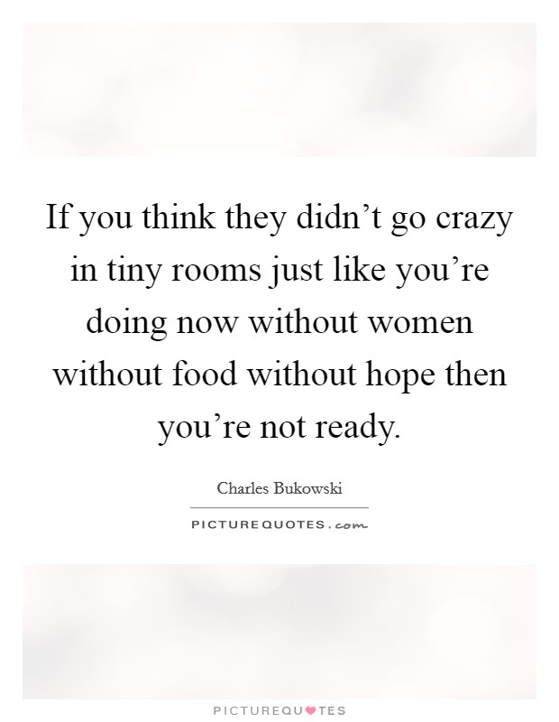 If you think they didn't go crazy in tiny rooms just like you're doing now without women without food without hope then you're not ready. Picture Quote #1