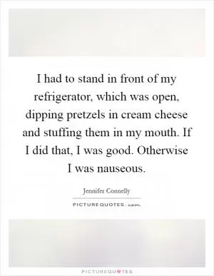 I had to stand in front of my refrigerator, which was open, dipping pretzels in cream cheese and stuffing them in my mouth. If I did that, I was good. Otherwise I was nauseous Picture Quote #1