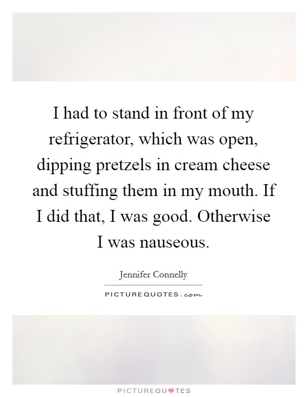 I had to stand in front of my refrigerator, which was open, dipping pretzels in cream cheese and stuffing them in my mouth. If I did that, I was good. Otherwise I was nauseous. Picture Quote #1