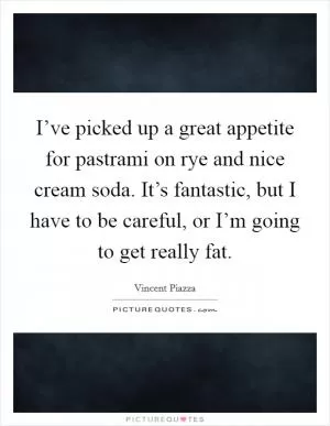I’ve picked up a great appetite for pastrami on rye and nice cream soda. It’s fantastic, but I have to be careful, or I’m going to get really fat Picture Quote #1