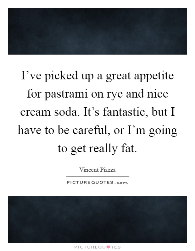 I've picked up a great appetite for pastrami on rye and nice cream soda. It's fantastic, but I have to be careful, or I'm going to get really fat. Picture Quote #1