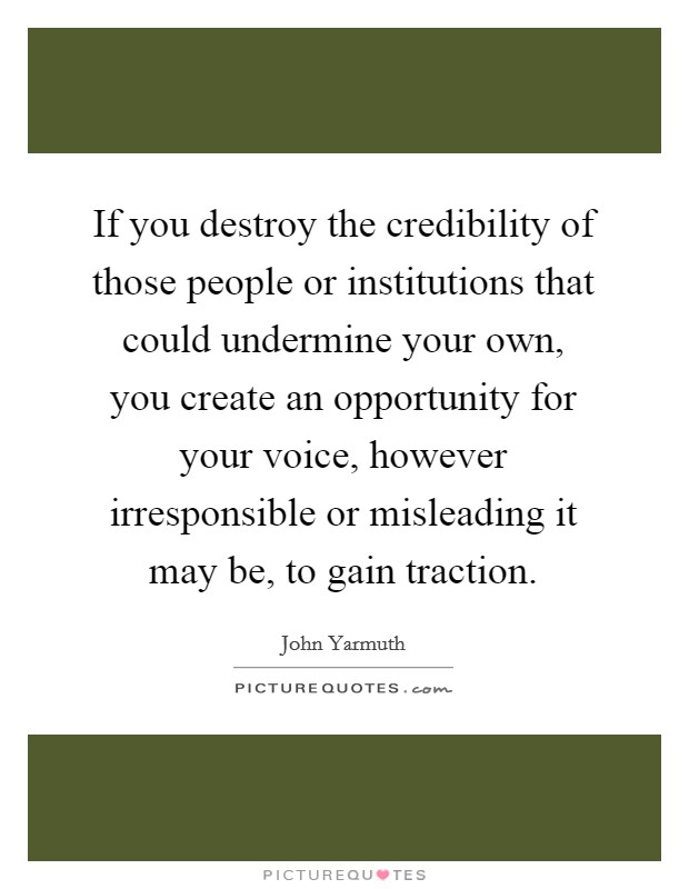 If you destroy the credibility of those people or institutions that could undermine your own, you create an opportunity for your voice, however irresponsible or misleading it may be, to gain traction. Picture Quote #1