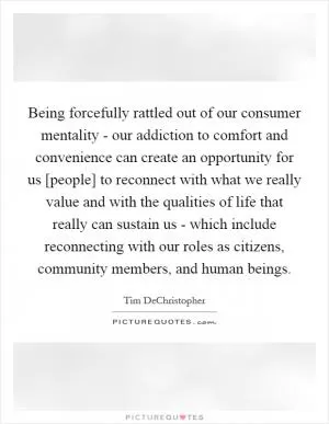 Being forcefully rattled out of our consumer mentality - our addiction to comfort and convenience can create an opportunity for us [people] to reconnect with what we really value and with the qualities of life that really can sustain us - which include reconnecting with our roles as citizens, community members, and human beings Picture Quote #1