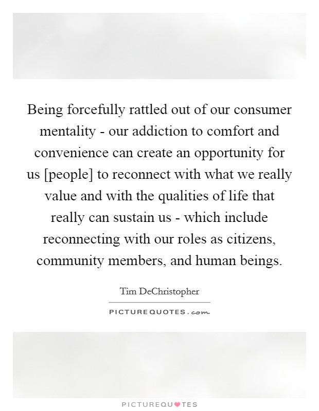 Being forcefully rattled out of our consumer mentality - our addiction to comfort and convenience can create an opportunity for us [people] to reconnect with what we really value and with the qualities of life that really can sustain us - which include reconnecting with our roles as citizens, community members, and human beings. Picture Quote #1