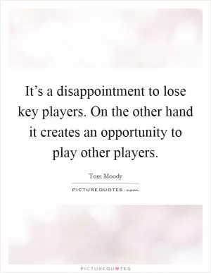 It’s a disappointment to lose key players. On the other hand it creates an opportunity to play other players Picture Quote #1