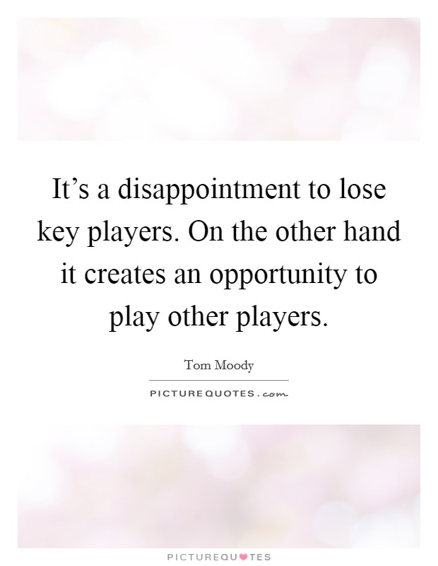 It's a disappointment to lose key players. On the other hand it creates an opportunity to play other players. Picture Quote #1