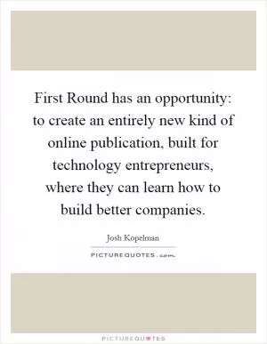 First Round has an opportunity: to create an entirely new kind of online publication, built for technology entrepreneurs, where they can learn how to build better companies Picture Quote #1