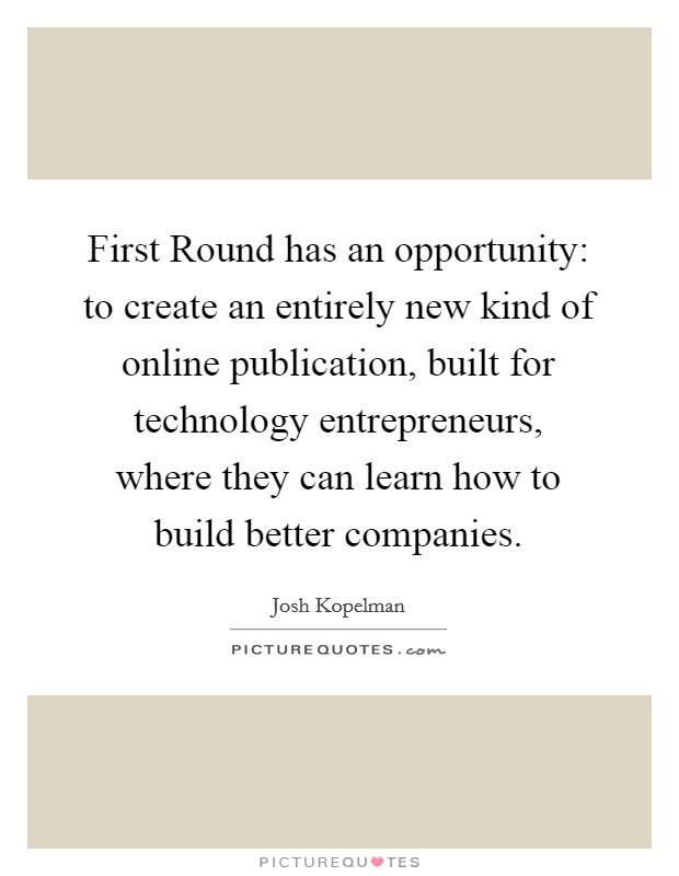 First Round has an opportunity: to create an entirely new kind of online publication, built for technology entrepreneurs, where they can learn how to build better companies. Picture Quote #1