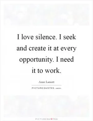 I love silence. I seek and create it at every opportunity. I need it to work Picture Quote #1