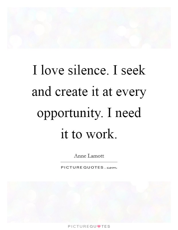 I love silence. I seek and create it at every opportunity. I need it to work. Picture Quote #1