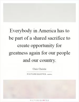 Everybody in America has to be part of a shared sacrifice to create opportunity for greatness again for our people and our country Picture Quote #1