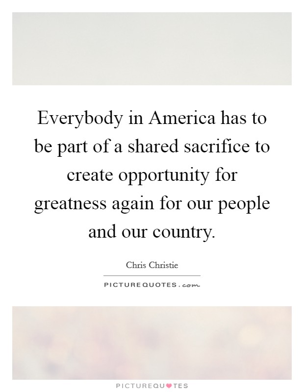 Everybody in America has to be part of a shared sacrifice to create opportunity for greatness again for our people and our country. Picture Quote #1