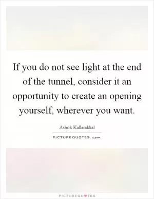 If you do not see light at the end of the tunnel, consider it an opportunity to create an opening yourself, wherever you want Picture Quote #1