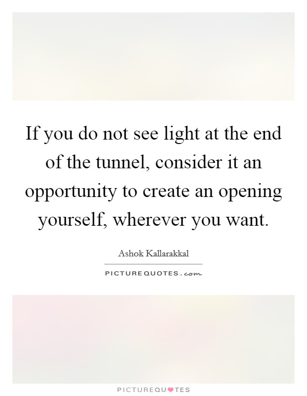If you do not see light at the end of the tunnel, consider it an opportunity to create an opening yourself, wherever you want. Picture Quote #1