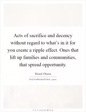 Acts of sacrifice and decency without regard to what’s in it for you create a ripple effect. Ones that lift up families and communities, that spread opportunity Picture Quote #1