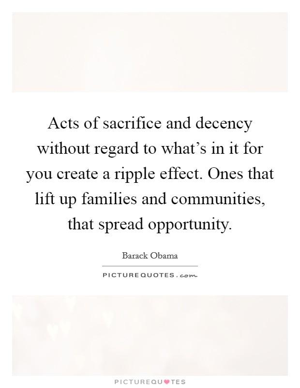 Acts of sacrifice and decency without regard to what's in it for you create a ripple effect. Ones that lift up families and communities, that spread opportunity. Picture Quote #1
