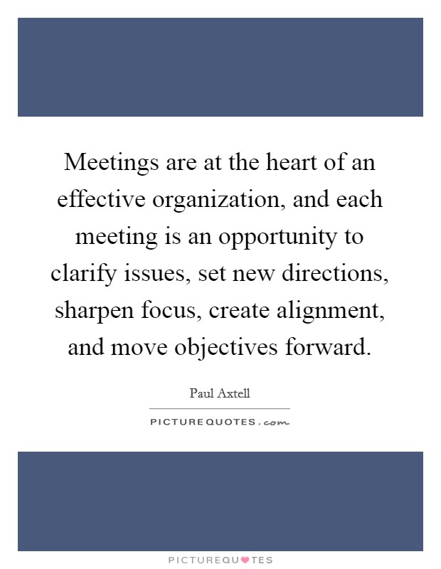 Meetings are at the heart of an effective organization, and each meeting is an opportunity to clarify issues, set new directions, sharpen focus, create alignment, and move objectives forward. Picture Quote #1