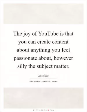 The joy of YouTube is that you can create content about anything you feel passionate about, however silly the subject matter Picture Quote #1