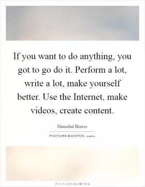 If you want to do anything, you got to go do it. Perform a lot, write a lot, make yourself better. Use the Internet, make videos, create content Picture Quote #1