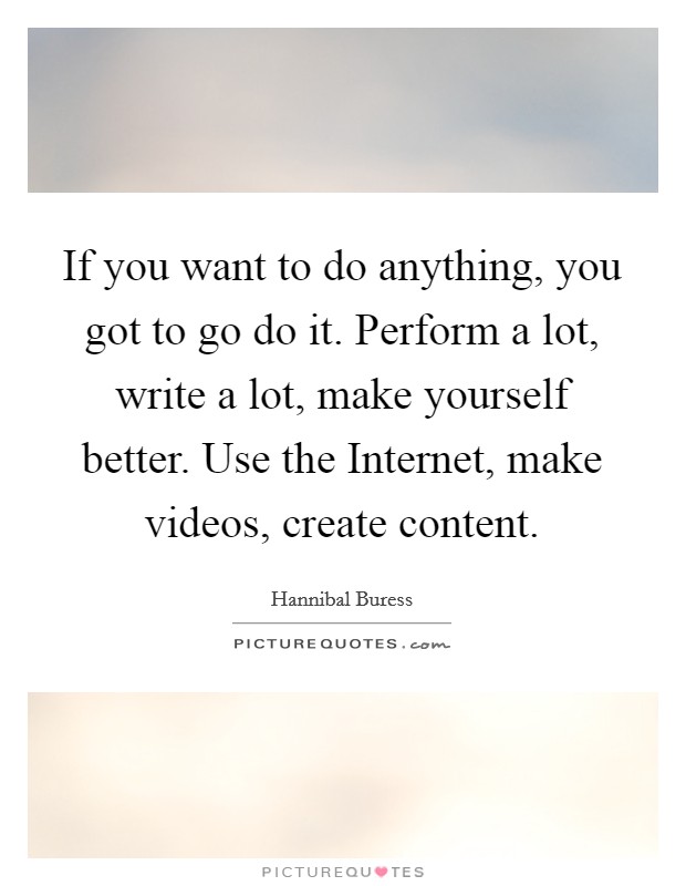 If you want to do anything, you got to go do it. Perform a lot, write a lot, make yourself better. Use the Internet, make videos, create content. Picture Quote #1