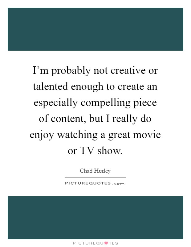 I'm probably not creative or talented enough to create an especially compelling piece of content, but I really do enjoy watching a great movie or TV show. Picture Quote #1