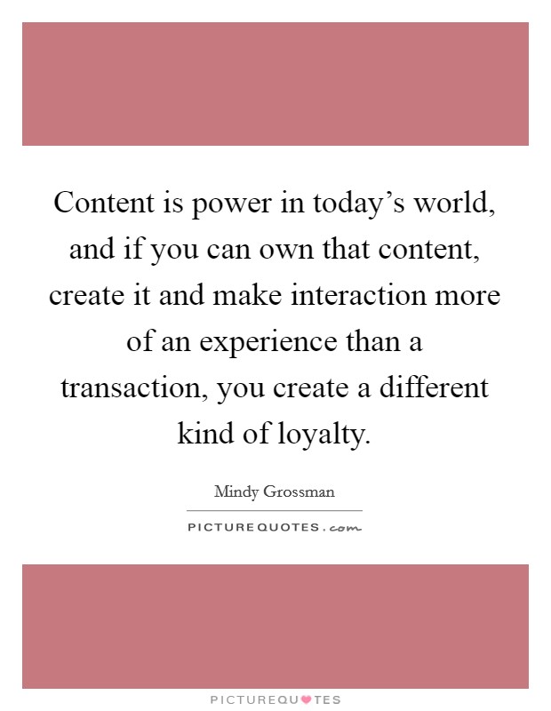 Content is power in today's world, and if you can own that content, create it and make interaction more of an experience than a transaction, you create a different kind of loyalty. Picture Quote #1
