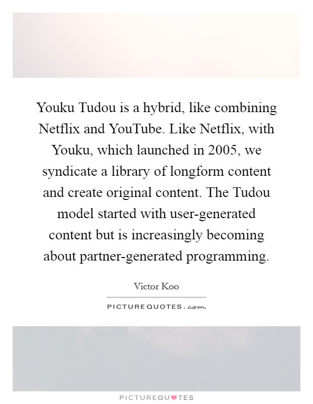 Youku Tudou is a hybrid, like combining Netflix and YouTube. Like Netflix, with Youku, which launched in 2005, we syndicate a library of longform content and create original content. The Tudou model started with user-generated content but is increasingly becoming about partner-generated programming. Picture Quote #1