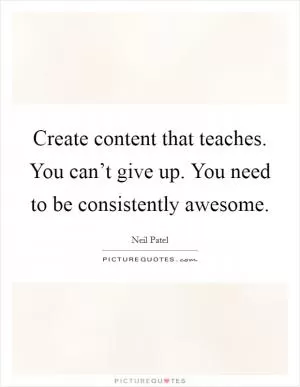 Create content that teaches. You can’t give up. You need to be consistently awesome Picture Quote #1
