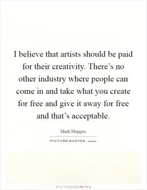 I believe that artists should be paid for their creativity. There’s no other industry where people can come in and take what you create for free and give it away for free and that’s acceptable Picture Quote #1