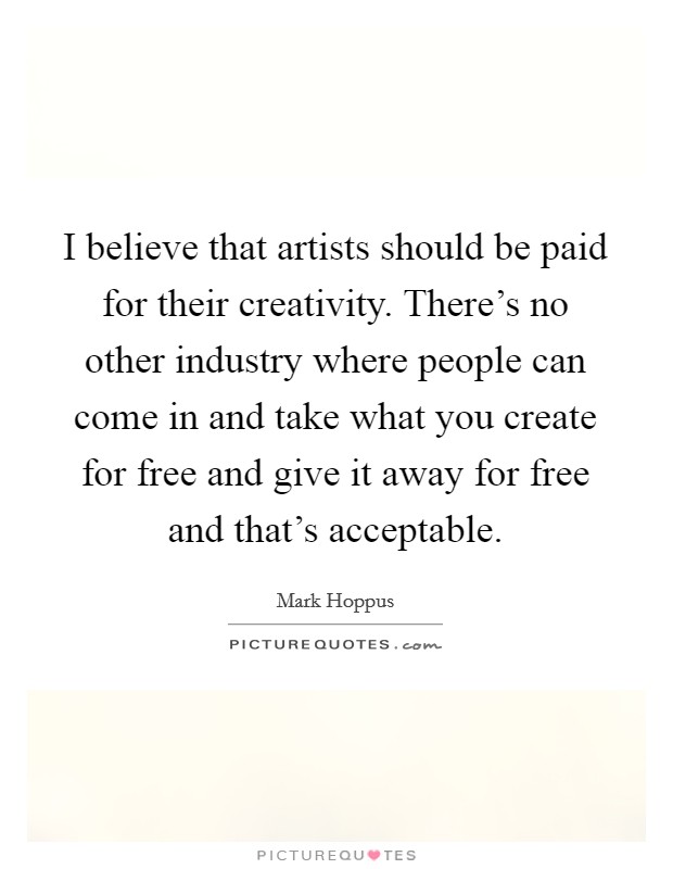 I believe that artists should be paid for their creativity. There's no other industry where people can come in and take what you create for free and give it away for free and that's acceptable. Picture Quote #1