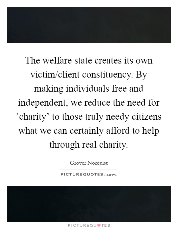 The welfare state creates its own victim/client constituency. By making individuals free and independent, we reduce the need for ‘charity' to those truly needy citizens what we can certainly afford to help through real charity. Picture Quote #1