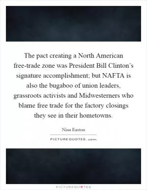 The pact creating a North American free-trade zone was President Bill Clinton’s signature accomplishment; but NAFTA is also the bugaboo of union leaders, grassroots activists and Midwesterners who blame free trade for the factory closings they see in their hometowns Picture Quote #1