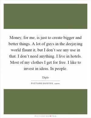 Money, for me, is just to create bigger and better things. A lot of guys in the deejaying world flaunt it, but I don’t see any use in that. I don’t need anything. I live in hotels. Most of my clothes I get for free. I like to invest in ideas. In people Picture Quote #1