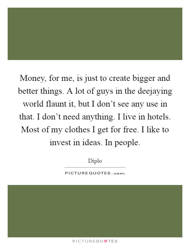Money, for me, is just to create bigger and better things. A lot of guys in the deejaying world flaunt it, but I don't see any use in that. I don't need anything. I live in hotels. Most of my clothes I get for free. I like to invest in ideas. In people. Picture Quote #1
