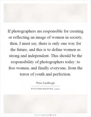 If photographers are responsible for creating or reflecting an image of women in society, then, I must say, there is only one way for the future, and this is to define women as strong and independent. This should be the responsibility of photographers today: to free women, and finally everyone, from the terror of youth and perfection Picture Quote #1