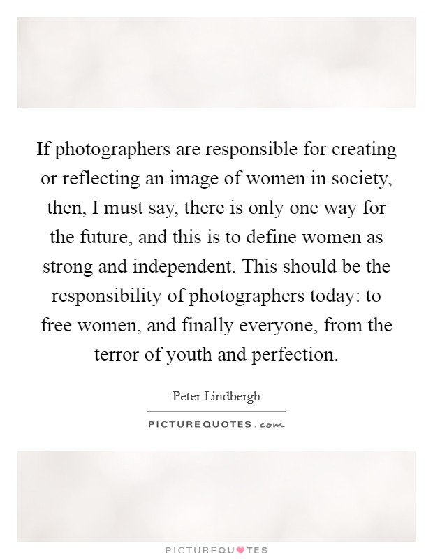 If photographers are responsible for creating or reflecting an image of women in society, then, I must say, there is only one way for the future, and this is to define women as strong and independent. This should be the responsibility of photographers today: to free women, and finally everyone, from the terror of youth and perfection. Picture Quote #1
