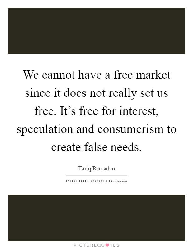 We cannot have a free market since it does not really set us free. It's free for interest, speculation and consumerism to create false needs. Picture Quote #1