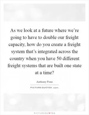 As we look at a future where we’re going to have to double our freight capacity, how do you create a freight system that’s integrated across the country when you have 50 different freight systems that are built one state at a time? Picture Quote #1