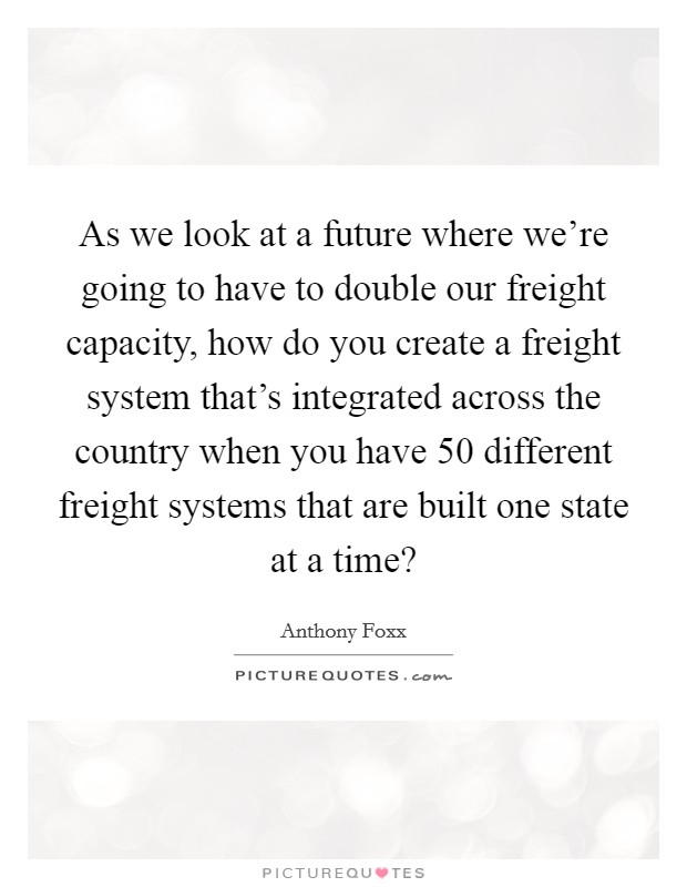 As we look at a future where we're going to have to double our freight capacity, how do you create a freight system that's integrated across the country when you have 50 different freight systems that are built one state at a time? Picture Quote #1